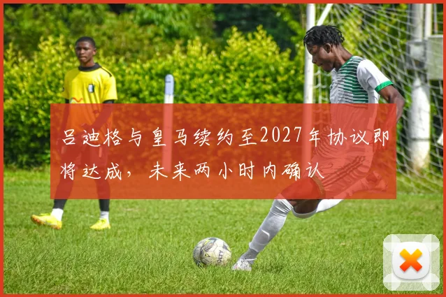 吕迪格与皇马续约至2027年协议即将达成，未来两小时内确认