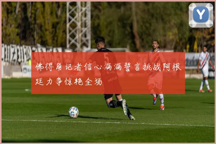 佛得角记者信心满满誓言挑战阿根廷力争惊艳全场