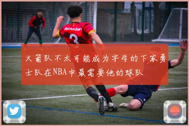 火箭队不太可能成为字母的下家勇士队在NBA中最需要他的球队