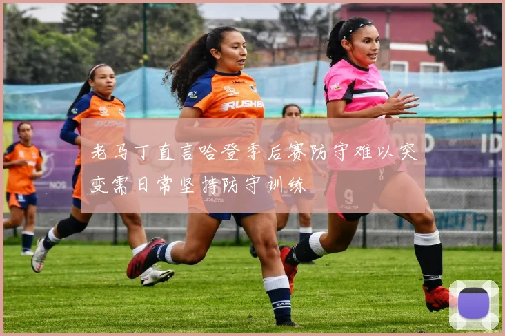 老马丁直言哈登季后赛防守难以突变需日常坚持防守训练
