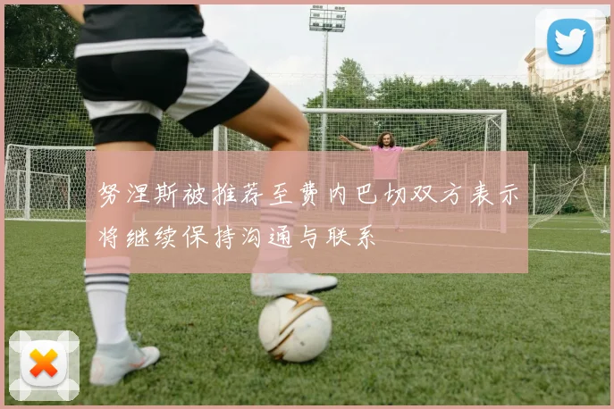 努涅斯被推荐至费内巴切双方表示将继续保持沟通与联系