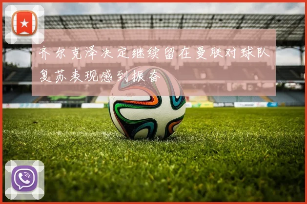 齐尔克泽决定继续留在曼联对球队复苏表现感到振奋