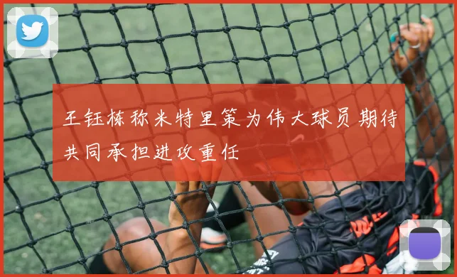 王钰栋称米特里策为伟大球员期待共同承担进攻重任