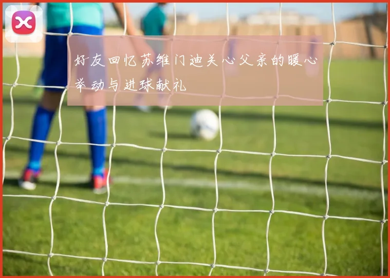 好友回忆苏维门迪关心父亲的暖心举动与进球献礼