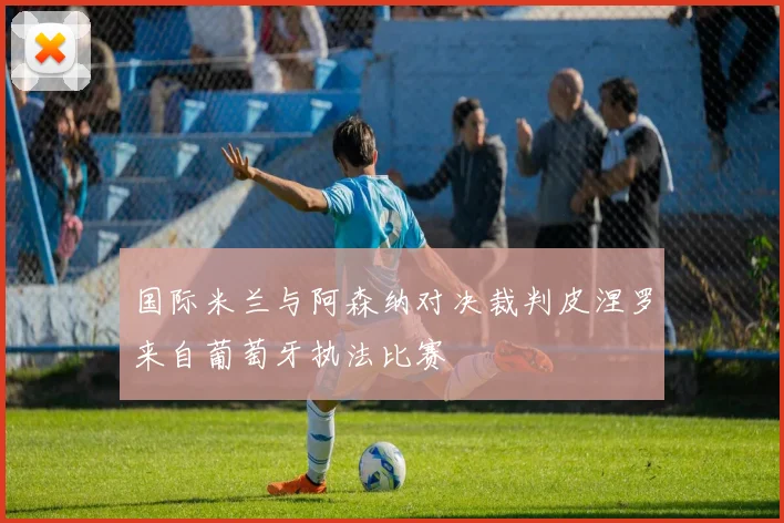 国际米兰与阿森纳对决裁判皮涅罗来自葡萄牙执法比赛