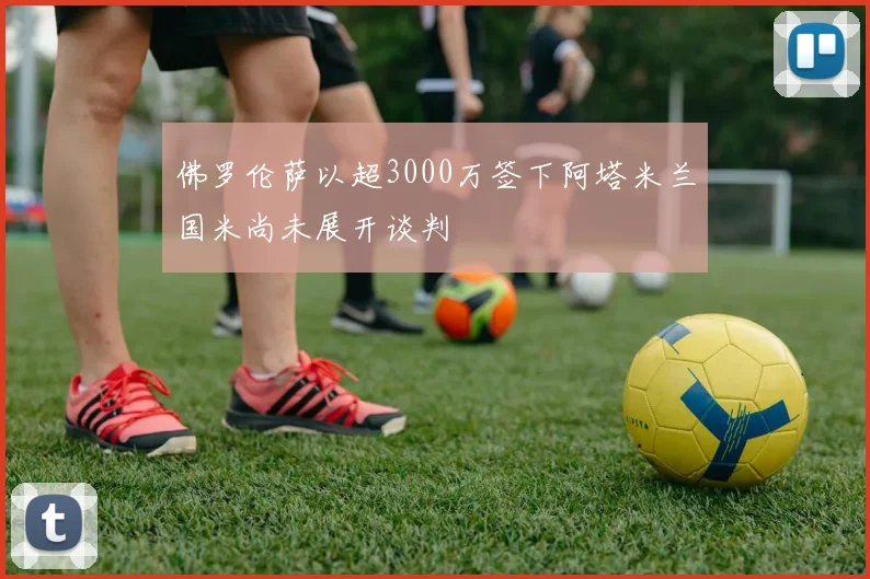 佛罗伦萨以超3000万签下阿塔米兰国米尚未展开谈判