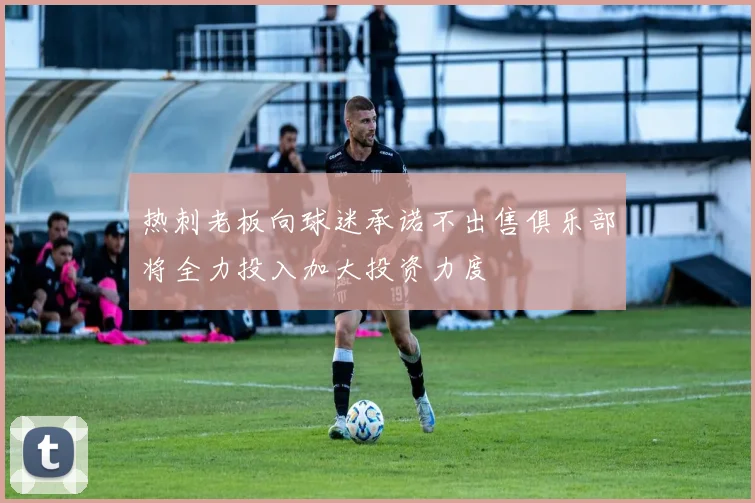 热刺老板向球迷承诺不出售俱乐部将全力投入加大投资力度