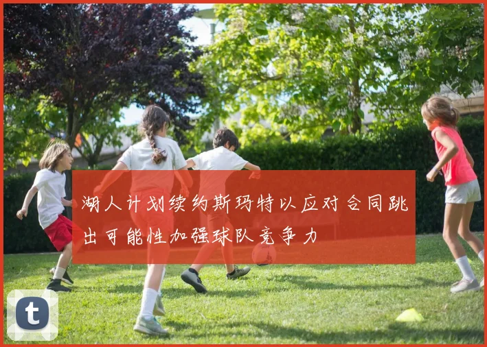 湖人计划续约斯玛特以应对合同跳出可能性加强球队竞争力