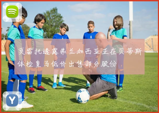 莫雷托透露弗兰加西亚正在贝蒂斯体检皇马低价出售部分股份