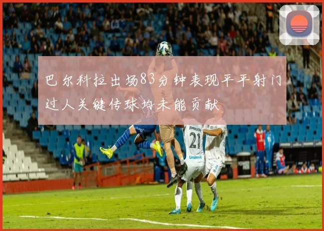 巴尔科拉出场83分钟表现平平射门过人关键传球均未能贡献