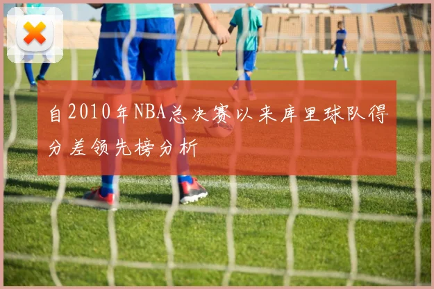自2010年NBA总决赛以来库里球队得分差领先榜分析