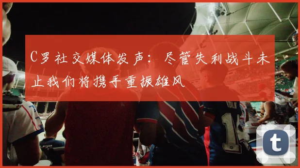 C罗社交媒体发声：尽管失利战斗未止我们将携手重振雄风