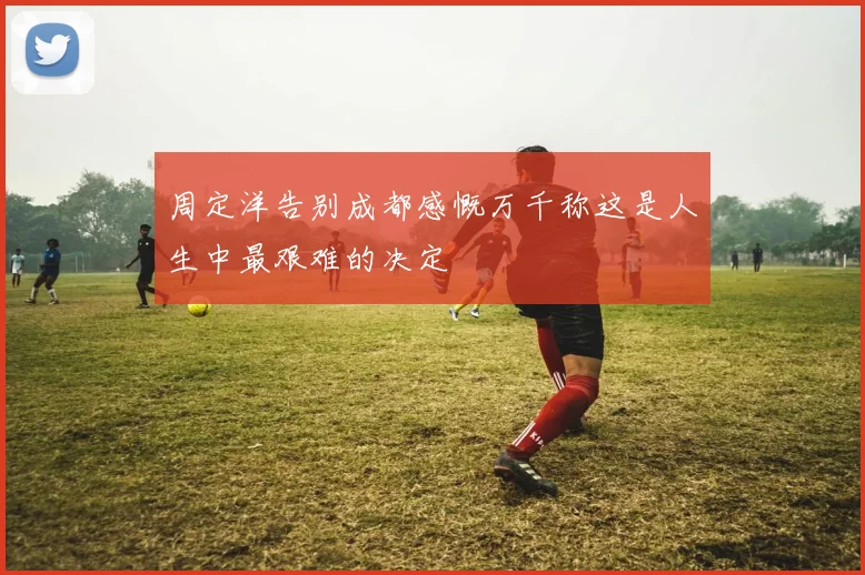 周定洋告别成都感慨万千称这是人生中最艰难的决定