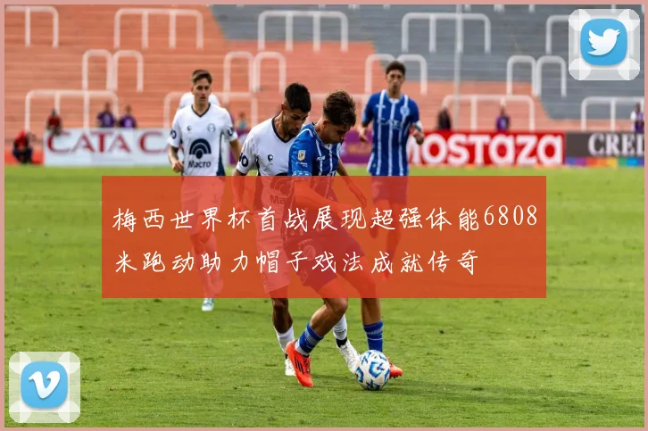梅西世界杯首战展现超强体能6808米跑动助力帽子戏法成就传奇