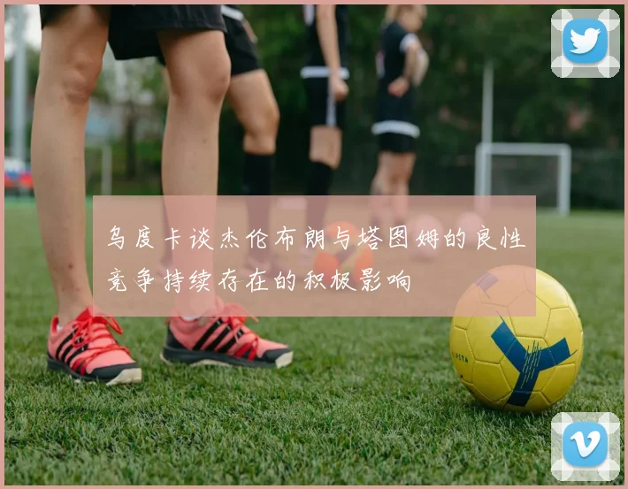 乌度卡谈杰伦布朗与塔图姆的良性竞争持续存在的积极影响