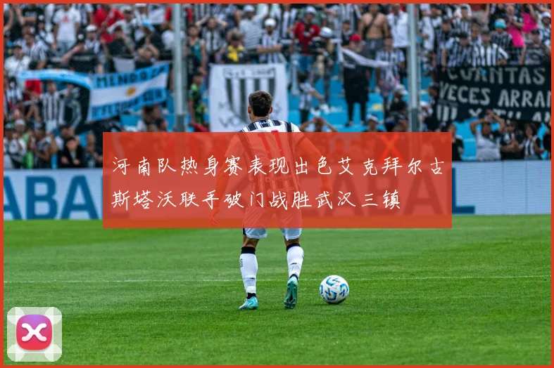 河南队热身赛表现出色艾克拜尔古斯塔沃联手破门战胜武汉三镇