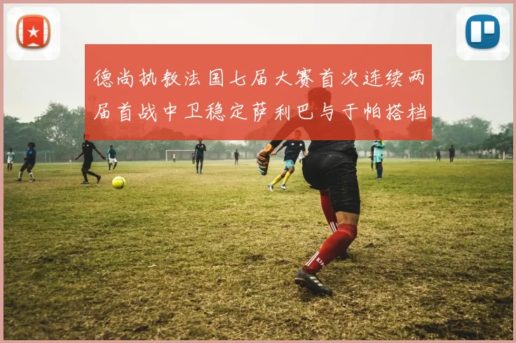 德尚执教法国七届大赛首次连续两届首战中卫稳定萨利巴与于帕搭档