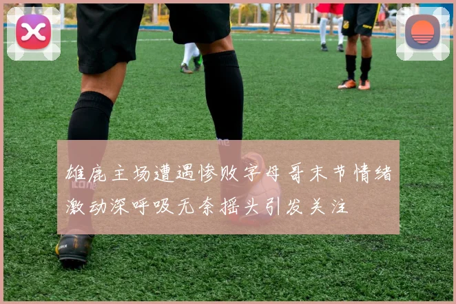 雄鹿主场遭遇惨败字母哥末节情绪激动深呼吸无奈摇头引发关注