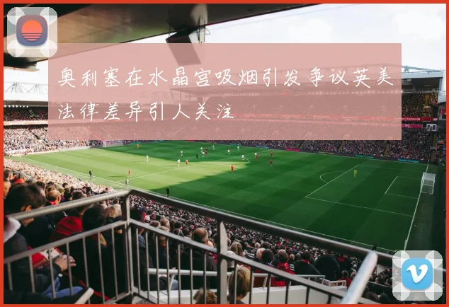 奥利塞在水晶宫吸烟引发争议英美法律差异引人关注